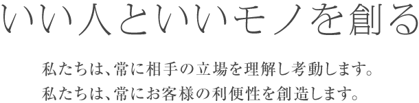 いい人といいモノを創る
私たちは、常に相手の立場を理解し考動します
私たちは、常にお客様の利便性を創造します